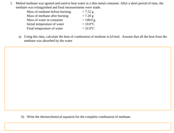 1. Melted methane was ignited and used to heat water in a thin metal container. After a short period of time, the
methane was extinguished and final measurements were made.
= 7.52 g
= 7.20 g
Mass of methane before burning
Mass of methane after burning
Mass of water in container
Initial temperature of water
Final temperature of water
= 140.0 g
= 10.0°C
= 32.0°C
a) Using this data, calculate the heat of combustion of methane in kJ/mol. Assume that all the heat from the
methane was absorbed by the water
b) Write the thermochemical equation for the complete combustion of methane.