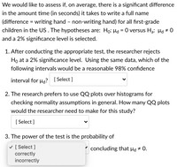 We would like to assess if, on average, there is a significant difference
in the amount time (in seconds) it takes to write a full name
(difference = writing hand – non-writing hand) for all fırst-grade
children in the US. The hypotheses are: Ho: Hd = 0 versus Ha: µd # 0
%3D
and a 2% significance level is selected.
1. After conducting the appropriate test, the researcher rejects
Ho at a 2% significance level. Using the same data, which of the
following intervals would be a reasonable 98% confidence
interval for ug? [ Select ]
2. The research prefers to use QQ plots over histograms for
checking normality assumptions in general. How many QQ plots
would the researcher need to make for this study?
[ Select ]
3. The power of the test is the probability of
v [ Select ]
correctly
incorrectly
concluding that µd # 0.
