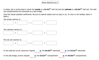 Enter electrons as e".
A voltaic cell is constructed in which the anode is a Co|Co2+ half cell and the cathode is a Sn|Sn2+ half cell. The half-
cell compartments are connected by a salt bridge.
(Use the lowest possible coefficients. Be sure to specify states such as (aq) or (s). If a box is not needed, leave it
blank.)
The anode reaction is:
+
+
The cathode reaction is:
+
+
The net cell reaction is:
+
+
In the external circuit, electrons migrate
e the Sn|Sn2+ electrode
e the Co|Co2+ electrode.
from or to ?
from or to?
In the salt bridge, anions migrate
e the Co|Co2+ compartment
e the Sn|Sn2+ compartment.
from or to?
from or to?
↑
