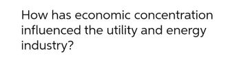 How has economic concentration
influenced the utility and energy
industry?