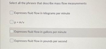 Select all the phrases that describe mass flow measurements
Expresses fluid flow in kilograms per minute
Op=m/v
Expresses fluid flow in gallons per minute
Expresses fluid flow in pounds per second