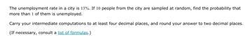 The unemployment rate in a city is 13%. If 10 people from the city are sampled at random, find the probability that
more than 1 of them is unemployed.
Carry your intermediate computations to at least four decimal places, and round your answer to two decimal places.
(If necessary, consult a list of formulas.)