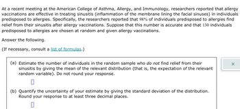 At a recent meeting at the American College of Asthma, Allergy, and Immunology, researchers reported that allergy
vaccinations are effective in treating sinusitis (inflammation of the membrane lining the facial sinuses) in individuals
predisposed to allergies. Specifically, the researchers reported that 98% of individuals predisposed to allergies find
relief from their sinusitis after allergy vaccinations. Suppose that this number is accurate and that 130 individuals
predisposed to allergies are chosen at random and given allergy vaccinations.
Answer the following.
(If necessary, consult a list of formulas.)
(a) Estimate the number of individuals in the random sample who do not find relief from their
sinusitis by giving the mean of the relevant distribution (that is, the expectation of the relevant
random variable). Do not round your response.
0
(b) Quantify the uncertainty of your estimate by giving the standard deviation of the distribution.
Round your response to at least three decimal places.
0
X