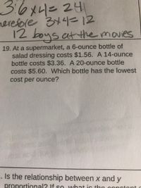 36x4=24
rerefore 344=12
12 boys at the movies
19. At a supermarket, a 6-ounce bottle of
salad dressing costs $1.56. A 14-ounce
bottle costs $3.36. A 20-ounce bottle
costs $5.60. Which bottle has the lowest
cost per ounce?
- Is the relationship between x and y
proportional? If so wihat ir tho
