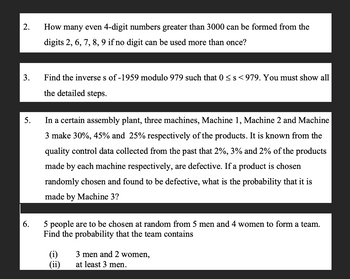 2.
3.
5.
6.
How many even 4-digit numbers greater than 3000 can be formed from the
digits 2, 6, 7, 8, 9 if no digit can be used more than once?
Find the inverse s of -1959 modulo 979 such that 0 ≤ s <979. You must show all
the detailed steps.
In a certain assembly plant, three machines, Machine 1, Machine 2 and Machine
3 make 30%, 45% and 25% respectively of the products. It is known from the
quality control data collected from the past that 2%, 3% and 2% of the products
made by each machine respectively, are defective. If a product is chosen
randomly chosen and found to be defective, what is the probability that it is
made by Machine 3?
5 people are to be chosen at random from 5 men and 4 women to form a team.
Find the probability that the team contains
(i)
(ii)
3 men and 2 women,
at least 3 men.