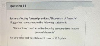 D
Question 11
Factors affecting forward premiums/discounts - A financial
blogger has recently wrote the following statement:
"Currencies of countries with a booming economy tend to have
forward discounts"
Do you think that this statement is correct? Explain.