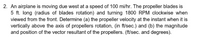 2. An airplane is moving due west at a speed of 100 mi/hr. The propeller blades is
5 ft. long (radius of blades rotation) and turning 1800 RPM clockwise when
viewed from the front. Determine (a) the propeller velocity at the instant when it is
vertically above the axis of propellers rotation, (in ft/sec.) and (b) the magnitude
and position of the vector resultant of the propellers. (ft/sec. and degrees).
