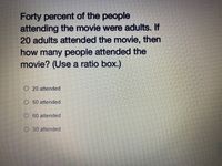 Forty percent of the people
attending the movie were adults. If
20 adults attended the movie, then
how many people attended the
movie? (Use a ratio box.)
O 20 attended
O 50 attended
O 60 attended
O 30 attended
