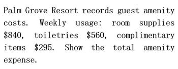 toiletries $560,
Palm Grove Resort records guest amenity
costs. Weekly usage:
$840,
room supplies
complimentary
items $295. Show the
total amenity
expense.