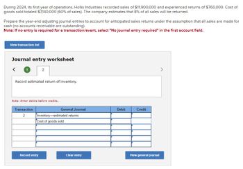 During 2024, its first year of operations, Hollis Industries recorded sales of $11,900,000 and experienced returns of $760,000. Cost of
goods sold totaled $7,140,000 (60% of sales). The company estimates that 8% of all sales will be returned.
Prepare the year-end adjusting journal entries to account for anticipated sales returns under the assumption that all sales are made for
cash (no accounts receivable are outstanding).
Note: If no entry is required for a transaction/event, select "No journal entry required" in the first account field.
View transaction list
Journal entry worksheet
1
2
Record estimated return of inventory.
Note: Enter debits before credits.
Transaction
General Journal
Debit
Credit
2
Inventory-estimated returns
Cost of goods sold
Record entry
Clear entry
View general journal
