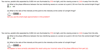 Two narrow, parallel slits separated by 0.850 mm are illuminated by 570-nm light, and the viewing screen is 2.60 m away from the slits.
(a) What is the phase difference between the two interfering waves on a screen at a point 2.50 mm from the central bright fringe?
9
rad
(b) What is the ratio of the intensity at this point to the intensity at the center of a bright fringe?
I
= 0.9938 X
Imax
Can you use the small-angle approximation in this problem?
Two narrow, parallel slits separated by 0.850 mm are illuminated by 570-nm light, and the viewing screen is 2.60 m away from the slits.
(a) What is the phase difference between the two interfering waves on a screen at a point 2.50 mm from the central bright fringe?
9 rad
(b) What is the ratio of the intensity at this point to the intensity at the center of a bright fringe?
I
= 0.0443 X
Imax
You appear to have correctly calculated this result using your incorrect value of the phase difference from part (a).