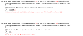 Two narrow, parallel slits separated by 0.850 mm are illuminated by 570-nm light, and the viewing screen is 2.60 m away from the slits.
(a) What is the phase difference between the two interfering waves on a screen at a point 2.50 mm from the central bright fringe?
9 rad
Imax
You appear to have correctly calculated this result using your incorrect value of the phase difference from part (a).
(b) What is the ratio of the intensity at this point to the intensity at the center of a bright fringe?
I
= 0.04443 X
Two narrow, parallel slits separated by 0.850 mm are illuminated by 570-nm light, and the viewing screen is 2.60 m away from the slits.
(a) What is the phase difference between the two interfering waves on a screen at a point 2.50 mm from the central bright fringe?
9
rad
(b) What is the ratio of the intensity at this point to the intensity at the center of a bright fringe?
I
=
1 X
Imax
Can you use the small-angle approximation in this problem?