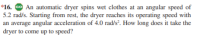 *16. Go An automatic dryer spins wet clothes at an angular speed of
5.2 rad/s. Starting from rest, the dryer reaches its operating speed with
an average angular acceleration of 4.0 rad/s². How long does it take the
dryer to come up to speed?
