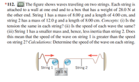 *112. The figure shows waves traveling on two strings. Each string is
attached to a wall at one end and to a box that has a weight of 28.0 N at
the other end. String 1 has a mass of 8.00 g and a length of 4.00 cm, and
string 2 has a mass of 12.0 g and a length of 8.00 cm. Concepts: (i) Is the
tension the same in each string? (ii) Is the speed of each wave the same?
(iii) String 1 has a smaller mass and, hence, less inertia than string 2. Does
this mean that the speed of the wave on string 1 is greater than the speed
on string 2? Calculations: Determine the speed of the wave on each string.
String 1
String 2
28.0 N
