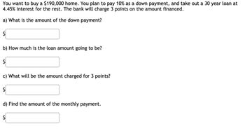 You want to buy a $190,000 home. You plan to pay 10% as a down payment, and take out a 30 year loan at
4.45% interest for the rest. The bank will charge 3 points on the amount financed.
a) What is the amount of the down payment?
$
b) How much is the loan amount going to be?
$
c) What will be the amount charged for 3 points?
$
d) Find the amount of the monthly payment.
$