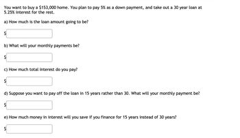 You want to buy a $153,000 home. You plan to pay 5% as a down payment, and take out a 30 year loan at
5.25% interest for the rest.
a) How much is the loan amount going to be?
$
b) What will your monthly payments be?
$
c) How much total interest do you pay?
$
d) Suppose you want to pay off the loan in 15 years rather than 30. What will your monthly payment be?
$
e) How much money in interest will you save if you finance for 15 years instead of 30 years?
$