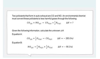 Two pollutants that form in auto exhaust are CO and NO. An environmental chemist
must convert these pollutants to less harmful gases through the following:
CO2(g) + N2(g) ΔΗ = ?
CO(g)
Equation B:
+ NO ->
(9)
Given the following information, calculate the unknown AH:
Equation A:
1
CO(g) + 02(g)
CO2(g)
NO(g) → N₂(g) + O2(9)
AH=283.0 kJ
AH 90.3 kJ