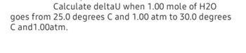 Calculate deltaU when 1.00 mole of H20
goes from 25.0 degrees C and 1.00 atm to 30.0 degrees
C and 1.00atm.