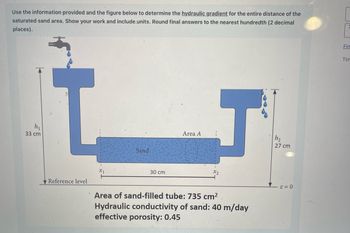 **Transcription and Detailed Explanation for Educational Website**

**Title: Calculating the Hydraulic Gradient of a Sand-Filled Tube**

---

**Objective:**

Determine the hydraulic gradient for the entire distance of the saturated sand area using the provided figure and information.

---

**Figure Overview:**

The diagram shows a setup involving a horizontal sand-filled tube connected to two vertical water columns. 

- **Left Side:** 
  - A tap releases water into the column, filling it to a height (\(h_1\)) of 33 cm from the reference level.
- **Right Side:**
  - Water exits from the column, measuring a height (\(h_2\)) of 27 cm from the reference level.

The sand-filled tube between the columns is 30 cm long.

---

**Detailed Specifications:**

- **Area of Sand-Filled Tube:** 735 cm²
- **Hydraulic Conductivity of Sand:** 40 m/day
- **Effective Porosity:** 0.45

---

**Key Terms:**

- **Hydraulic Gradient (i):** The drop in water level per unit of length.
- **Reference Level:** Baseline for measuring column heights (\(z = 0\)).
- **\(x_1\) and \(x_2\):** Points at each end of the sand-filled tube.

---

**Calculation:**

To find the hydraulic gradient (\(i\)), use the formula:

\[ 
i = \frac{h_1 - h_2}{L} 
\]

Where:
- \(h_1 = 33 \, \text{cm}\)
- \(h_2 = 27 \, \text{cm}\)
- \(L = 30 \, \text{cm}\)

Substitute the values into the formula for precise calculation.

---

**Note:**

Ensure all final answers are rounded to the nearest hundredth (2 decimal places), and include units in your calculation process. This structured approach allows students to understand the concept of hydraulic gradients and practice applying the formula in real-world scenarios.