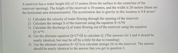 A reservoir has a water height (H) of 15 meters (from the surface to the centerline of the
reservoir opening). The length of the reservoir is 30 meters, and the width is 20 meters (these are
the horizontal area measurements). The acceleration due to gravity in this location is 9.8 m/sec²
1) Calculate the velocity of water flowing through the opening of the reservoir
2) Calculate the storage S of the reservoir using the equation S=A*H
3) Calculate the discharge Q of water flowing out of the reservoir using the equation
Q=A*V
4) Use the alternate equation Q-C*√H to calculate Q. (The answers for 3 and 4 should be
nearly identical, but may be off by a little bit due to rounding)
5)
Use the alternate equation S= Q2/a to calculate storage (S) in the reservoir. The answer
should be nearly identical to the answer that you get in question 2.