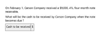 On February 1, Carson Company received a $9,000, 4%, four-month note
receivable.
What will be the cash to be received by Carson Company when the note
becomes due ?
Cash to be received $