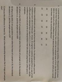 2. A social worker conducted an 8-week assertiveness training workshop. Afterward the 14 clinets
took the Door Manifest Assertiveness Test, which has a national mean of 24.0. Use the following
data to construct a 95% confidence interval about the population mean from which your sample
was drawn. Was the workshop effective?
24
25
31
25
33
29
21
22
23
32
27
29
30
27
3. Airplane manufacturers use only slow-burning materials. For the plastic in coffee pots the
maximum burn rate is 4 inches per minute. An engineer randomly sampled from a case of 120
coffee pots and obtained burn rates of 1.2, 1.1, and 1.3 inches per minute. Calculate a 99.9%
confidence interval and write an interpretation that tells about using these coffee pots in
airplanes.
4. A) What is the 95% Cl of a population mean when the mean of a sample is 10, the standard
deviation is 2, and the sample size is 100?
B) What is the 95% Cl of a population mean when the mean of a sample is 10, the standard
deviation is 2, and the sample size is 25?
C) discuss the difference in these Cis. What is the relationship between the Cl range and sample
size?
