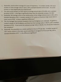 1. Statewide, social workers average 10.2 years of experience. In a random sample, 203 social
workers in Tulsa average only 8.7 years, with a standard deviation of 0.52 years. Are social
workers in Tulsa significantly less experienced?
2. The same social workers (n=203) report an average annual salary of 24,509, with a standard
deviation of 622. Is this figure significantly lower than the statewide average of 25,782?
3. Statewide, the average score on the verbal portion of the college entrance exam is 453, with a
standard deviation of 95. A random sample of 137 seniors at Claremore high school shows a
mean score of 502. Is there a significant difference?
4. The city manager has received complaints that local firefighters are underpaid. He gathers a
random sample of 120 firefighters and finds that their average salary is 38,073, with a standard
deviation of 575. If she knows the national average salary is 38,202, how should she respond to
the complaint?
5. Statewide, the population as a whole watches 6.2 hours of TV per day. A random sample of
1017 senior citizens in the state reports watching an average of 5.9 hours per day, with a
standard deviation of 0.7. Is the difference significant?
