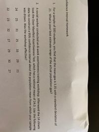 onfidence Interval Homework
1. For a sample of 300 students, you find that the mean gpa is 3.35 with a standard deviation of
.21. What is your best estimate range of the actual population gpa?
2. A social worker conducted an 8-week assertiveness training workshop. Afterward the 14 clinets
took the Door Manifest Assertiveness Test, which has a national mean of 24.0. Use the following
data to construct a 95% confidence interval about the population mean from which your sample
was drawn. Was the workshop effective?
24
25
31
25
33
29
21
22
23
32
27
29
30
27
