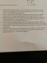 n=203
X= 8.7
S=0.52
ne Sample t-test homework problems
1. Statewide, social workers average 10.2 years of experience. In a random sample, 203 social
workers in Tulsa average only 8.7 years, with a standard deviation of 0.52 years. Are social
workers in Tulsa significantly less experienced?
2. The same social workers (n=203) report an average annual salary of 24,509, with a standard
deviation of 622. Is this figure significantly lower than the statewide average of 25,782?
3. Statewide, the average score on the verbal portion of the college entrance exam is 453, with a
standard deviation of 95. A random sample of 137 seniors at Claremore high school shows a
mean score of 502. Is there a significant difference?
4. The city manager has received complaints that local firefighters are underpaid. He gathers a
random sample of 120 firefighters and finds that their average salary is 38,073, with a standard
deviation of 575. If she knows the national average salary is 38,202, how should she respond to
the complaint?
5. Statewide, the population as a whole watches 6.2 hours of TV per day. A random sample of
1017 senior citizens in the state reports watching an average of 5.9 hours per day, with a
standard deviation of 0.7. Is the difference significant?
