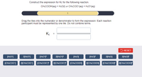 Construct the expression for Kc for the following reaction.
CH.COOH(aq) + Н.0() 3D CH.COO-(aq) + H.О"(aq)
1
Drag the tiles into the numerator or denominator to form the expression. Each reaction
participant must be represented by one tile. Do not combine terms.
Ke
5 RESET
[H:O*]
2[H:O*]
[HO*
2[H:O*J*
[H:O]
[HO]F
2[H:O]
2[H:OF
[CH:COO]
2[CH:COO] [CH:COO¯JF
2[CH.COOP
[CH»COOH] 2[CH:COOH] [CH.COOHJ 2[CH.COOHJ
