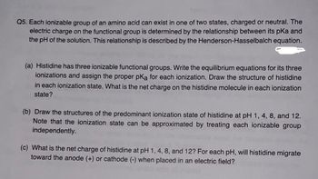 Q5. Each ionizable group of an amino acid can exist in one of two states, charged or neutral. The
electric charge on the functional group is determined by the relationship between its pka and
the pH of the solution. This relationship is described by the Henderson-Hasselbalch equation.
(a) Histidine has three ionizable functional groups. Write the equilibrium equations for its three
ionizations and assign the proper pKa for each ionization. Draw the structure of histidine
in each ionization state. What is the net charge on the histidine molecule in each ionization
state?
(b) Draw the structures of the predominant ionization state of histidine at pH 1, 4, 8, and 12.
Note that the ionization state can be approximated by treating each ionizable group
independently.
(c) What is the net charge of histidine at pH 1, 4, 8, and 12? For each pH, will histidine migrate
toward the anode (+) or cathode (-) when placed in an electric field?