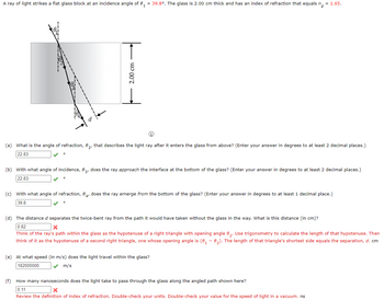 A ray of light strikes a flat glass block at an incidence angle of 8₁ = 39.8°. The glass is 2.00 cm thick and has an index of refraction that equals n = 1.65.
2.00 cm
(a) What is the angle of refraction, 82, that describes the light ray after it enters the glass from above? (Enter your answer in degrees to at least 2 decimal places.)
22.83
(b) with what angle of incidence, 83, does the ray approach the interface at the bottom of the glass? (Enter your answer in degrees to at least 2 decimal places.)
22.83
(c) with what angle of refraction, 84, does the ray emerge from the bottom of the glass? (Enter your answer in degrees to at least 1 decimal place.)
39.8
0
(d) The distance d separates the twice-bent ray from the path it would have taken without the glass in the way. What is this distance (in cm)?
0.82
X
Think of the ray's path within the glass as the hypotenuse of a right triangle with opening angle 82. Use trigonometry to calculate the length of that hypotenuse. Then
think of it as the hypotenuse of a second right triangle, one whose opening angle is (0₁-0₂). The length of that triangle's shortest side equals the separation, d. cm
(e) At what speed (in m/s) does the light travel within the glass?
182000000
m/s
(f) How many nanoseconds does the light take to pass through the glass along the angled path shown here?
0.11
X
Review the definition of index of refraction. Double-check your units. Double-check your value for the speed of light in a vacuum. ns