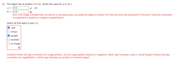 (c) The object lies at position 345 cm. (Enter the value for q in cm.)
9 = 62.9
✔
cm
M = 0.18
X
How is an image oriented when formed by a converging lens, provided the object is farther from the lens than the focal point of the lens? Does this orientation
correspond to a positive or negative magnification?
Select all that apply to part (c).
✔real
virtual
✔upright
inverted
no image
Carefully review the sign convention for image position. (Is the image position positive or negative? Which sign indicates a real or virtual image?) Review the sign
convention for magnification. (Which sign indicates an upright or inverted image?)