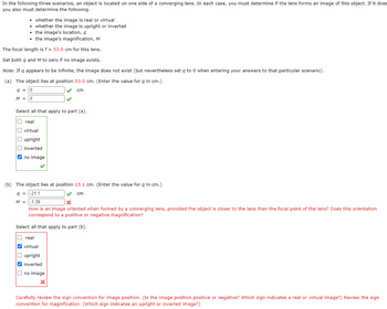 In the following three scenarios, an object is located on one side of a converging lens. In each case, you must determine if the lens forms an image of this object. If it does
you also must determine the following.
• whether the image is real or virtual
• whether the image is upright or inverted
the image's location, q
• the image's magnification, M
The focal length is f = 53.0 cm for this lens.
Set both q and M to zero if no image exists.
Note: If q appears to be infinite, the image does not exist (but nevertheless set q to 0 when entering your answers to that particular scenario).
(a) The object lies at position 53.0 cm. (Enter the value for q in cm.)
q = 0
cm
M = 0
Select all that apply to part (a).
U real
0000
virtual
O upright
inverted
✔no image
✓
(b) The object lies at position 15.1 cm. (Enter the value for q in cm.)
9 = -21.1
cm
M =
-1.39
X
How is an image oriented when formed by a converging lens, provided the object is closer to the lens than the focal point of the lens? Does this orientation
correspond to a positive or negative magnification?
Select all that apply to part (b).
U real
✔virtual
O upright
✓inverted
no image
X
Carefully review the sign convention for image position. (Is the image position positive or negative? Which sign indicates a real or virtual image?) Review the sign
convention for magnification. (Which sign indicates an upright or inverted image?)