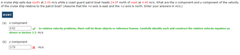 A cruise ship sails due south at 2.00 m/s while a coast guard patrol boat heads 24.0° north of west at 4.40 m/s. What are the x-component and y-component of the velocity
of the cruise ship relative to the patrol boat? (Assume that the +x-axis is east and the +y-axis is north. Enter your answers in m/s.)
HINT
(a) x-component
4.02
In relative velocity problems, there will be three objects or reference frames. Carefully identify each and construct the relative velocity equation as
shown in Section 3.3. m/s
(b) y-component
3.79
X m/s