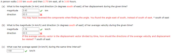 A person walks 2.05 km south and then 2.75 km east, all in 3.00 hours.
(a) What is the magnitude (in km) and direction (in degrees south of east) of her displacement during the given time?
3.43
✓
km
53.3
X
You may have reversed the components when finding the angle. You found the angle east of south, instead of south of east. ° south of east
magnitude
direction
(b) What is the magnitude (in km/h) and direction (in degrees south of east) of her average velocity during the given time?
magnitude
1.14
km/h
direction
53.3
x
If the average velocity vector is the displacement vector divided by time, how should the directions of the average velocity and displacement
be related? south of east
(c) What was her average speed (in km/h) during the same time interval?
1.60
✓ km/h