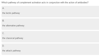 Which pathway of complement activation acts in conjunction with the action of antibodies?
A.
the lectin pathway
В.
the alternative pathway
C.
the classical pathway
D.
the attack pathway
