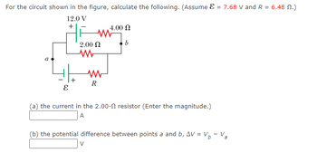 For the circuit shown in the figure, calculate the following. (Assume = 7.68 V and R = 6.48 M.)
12.0 V
+
E
+
W
2.00 Ω
ww
www
R
V
4.00 Ω
b
(a) the current in the 2.00- resistor (Enter the magnitude.)
A
(b) the potential difference between points a and b, AV = V₁ - Va