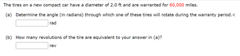 **Tire Rotation Calculation**

The tires on a new compact car have a diameter of 2.0 ft and are warranted for **60,000 miles**.

### Problems:

**(a)** Determine the angle (in radians) through which one of these tires will rotate during the warranty period.

\[ \_\_\_\_\_\_\_\_\_ \text{ rad} \]

**(b)** How many revolutions of the tire are equivalent to your answer in (a)?

\[ \_\_\_\_\_\_\_\_\_ \text{ rev} \]