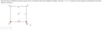 Rank the electric potentials at the four points shown in the figure below from largest to smallest. (Use only ">" or "=" symbols. Do not include any parentheses around the
letters or symbols.)
A
d
C
D
d
B
20