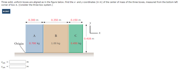 Three solid, uniform boxes are aligned as in the figure below. Find the x- and y-coordinates (in m) of the center of mass of the three boxes, measured from the bottom left
corner of box A. (Consider the three-box system.)
HINT
Xcm
Y cm
=
Origin
0.300 m
m
m
A
0.700 kg
0.350 m
B
1.00 kg
0.150 m
0.450 kg
L.
0.418 m