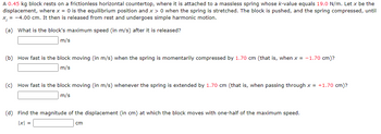A 0.45 kg block rests on a frictionless horizontal countertop, where it is attached to a massless spring whose k-value equals 19.0 N/m. Let x be the
displacement, where x = 0 is the equilibrium position and x > 0 when the spring is stretched. The block is pushed, and the spring compressed, until
x₁ = -4.00 cm. It then is released from rest and undergoes simple harmonic motion.
(a) What is the block's maximum speed (in m/s) after it is released?
m/s
(b) How fast is the block moving (in m/s) when the spring is momentarily compressed by 1.70 cm (that is, when x = -1.70 cm)?
m/s
(c) How fast is the block moving (in m/s) whenever the spring is extended by 1.70 cm (that is, when passing through x = +1.70 cm)?
m/s
(d) Find the magnitude of the displacement (in cm) at which the block moves with one-half of the maximum speed.
|x| =
cm