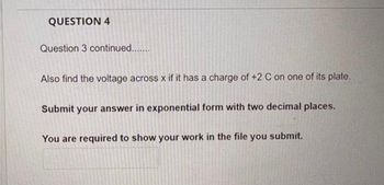 QUESTION 4
Question 3 continued.......
Also find the voltage across x if it has a charge of +2 C on one of its plate.
Submit your answer in exponential form with two decimal places.
You are required to show your work in the file you submit.