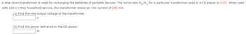 A step-down transformer is used for recharging the batteries of portable devices. The turns ratio N₂/N₁ for a particular transformer used in a CD player is 2:33. When used
with 120-V (rms) household service, the transformer draws an rms current of 240 mA.
(a) Find the rms output voltage of the transformer.
V
(b) Find the power delivered to the CD player.
W