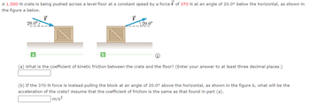 A 1,500-N crate is being pushed across a level floor at a constant speed by a force F of 370 N at an angle of 20.0° below the horizontal, as shown in
the figure a below.
20.0°
F
F
20.0⁰
(a) What is the coefficient of kinetic friction between the crate and the floor? (Enter your answer to at least three decimal places.)
(b) If the 370-N force is instead pulling the block at an angle of 20.0⁰° above the horizontal, as shown in the figure b, what will be the
acceleration of the crate? Assume that the coefficient of friction is the same as that found in part (a).
m/s²