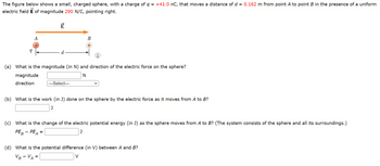 The figure below shows a small, charged sphere, with a charge of q = +41.0 nC, that moves a distance of d = 0.162 m from point A to point B in the presence of a uniform
electric field E of magnitude 290 N/C, pointing right.
9
A
E
d
(a) What is the magnitude (in N) and direction of the electric force on the sphere?
N
magnitude
direction
=
B
+
--Select---
(b) What is the work (in J) done on the sphere by the electric force as it moves from A to B?
J
(c) What is the change of the electric potential energy (in J) as the sphere moves from A to B? (The system consists of the sphere and all its surroundings.)
PEB - PEA
J
(d) What is the potential difference (in V) between A and B?
VB-VA =
V