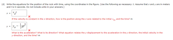 (d) Write the equations for the position of the rock with time, using the coordinates in the figure. (Use the following as necessary: t. Assume that x and y are in meters
and t is in seconds. Do not include units in your answers.)
x = v t
X
If the velocity is constant in the x-direction, how is the position along the x-axis related to the initial vox and the time? m
y = y₁ - 12/181²
X
What is the acceleration? What is its direction? What equation relates the y-displacement to the acceleration in the y-direction, the initial velocity in the
y-direction, and the time? m