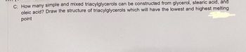 C: How many simple and mixed triacylglycerols can be constructed from glycerol, stearic acid, and
oleic acid? Draw the structure of triacylglycerols which will have the lowest and highest melting
point