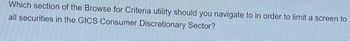 Which section of the Browse for Criteria utility should you navigate to in order to limit a screen to
all securities in the GICS Consumer Discretionary Sector?