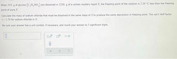 When 319. g of glycine (C₂H, NO₂) are dissolved in 1250. g of a certain mystery liquid X, the freezing point of the solution is 2.10 °C less than the freezing
point of pure X.
Calculate the mass of sodium chloride that must be dissolved in the same mass of .X to produce the same depression in freezing point. The van't Hoff factor
i=1.70 for sodium chloride in X.
Be sure your answer has a unit symbol, if necessary, and round your answer to 3 significant digits.
0
0.0
8
X
2
